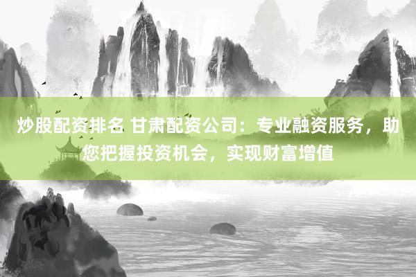 炒股配资排名 甘肃配资公司：专业融资服务，助您把握投资机会，实现财富增值
