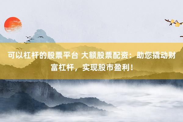 可以杠杆的股票平台 大额股票配资：助您撬动财富杠杆，实现股市盈利！