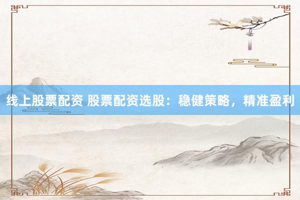 线上股票配资 股票配资选股：稳健策略，精准盈利