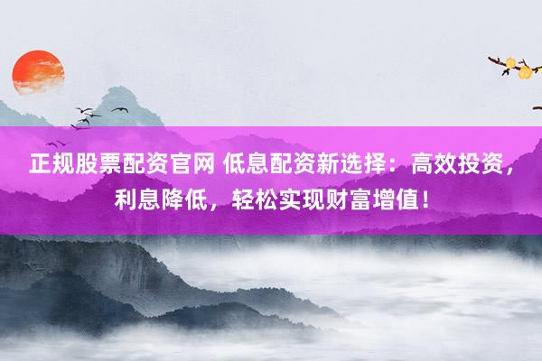 正规股票配资官网 低息配资新选择：高效投资，利息降低，轻松实现财富增值！