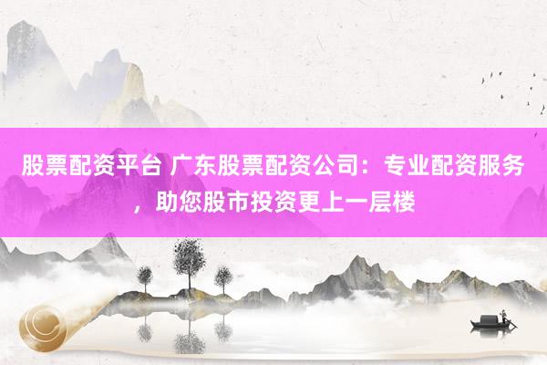 股票配资平台 广东股票配资公司：专业配资服务，助您股市投资更上一层楼