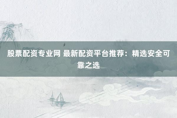 股票配资专业网 最新配资平台推荐：精选安全可靠之选