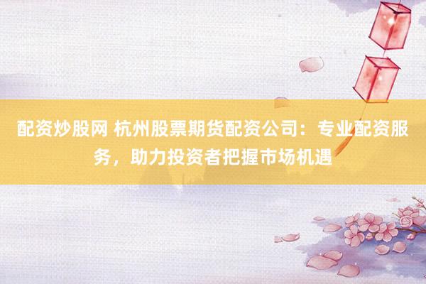 配资炒股网 杭州股票期货配资公司：专业配资服务，助力投资者把握市场机遇