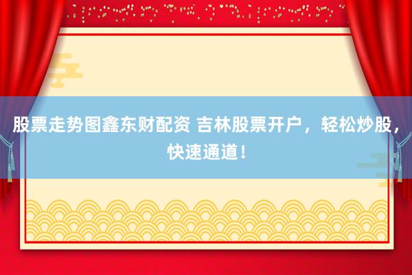 股票走势图鑫东财配资 吉林股票开户，轻松炒股，快速通道！