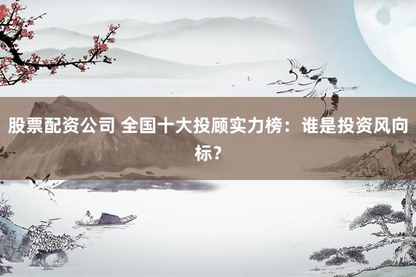 股票配资公司 全国十大投顾实力榜：谁是投资风向标？