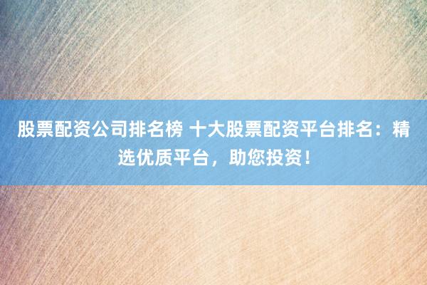 股票配资公司排名榜 十大股票配资平台排名：精选优质平台，助您投资！