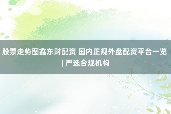 股票走势图鑫东财配资 国内正规外盘配资平台一览 | 严选合规机构