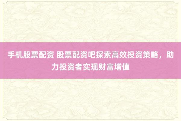 手机股票配资 股票配资吧探索高效投资策略，助力投资者实现财富增值