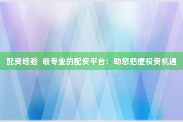 配资经验  最专业的配资平台：助您把握投资机遇
