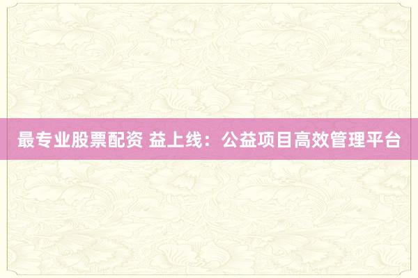 最专业股票配资 益上线：公益项目高效管理平台