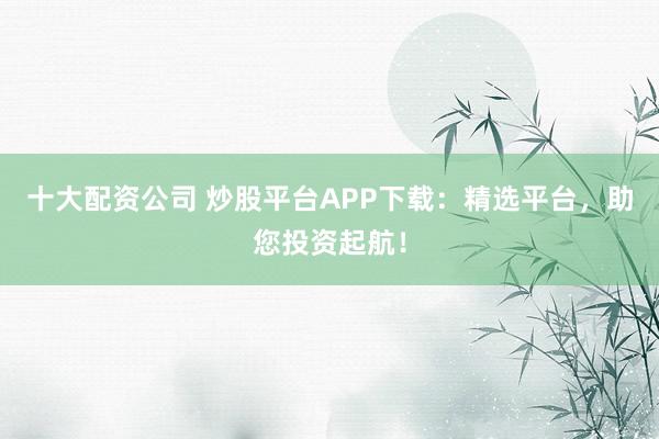 十大配资公司 炒股平台APP下载：精选平台，助您投资起航！