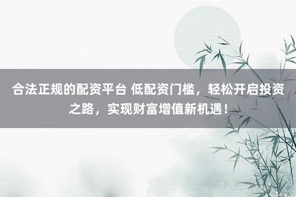 合法正规的配资平台 低配资门槛，轻松开启投资之路，实现财富增值新机遇！