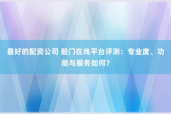 最好的配资公司 股门在线平台评测：专业度、功能与服务如何？
