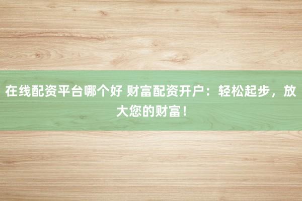 在线配资平台哪个好 财富配资开户：轻松起步，放大您的财富！