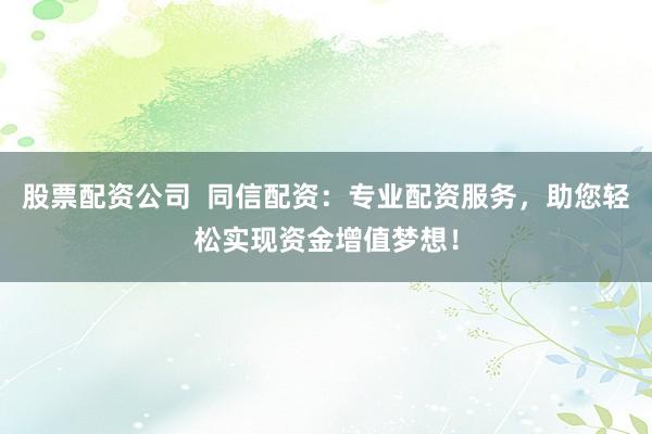 股票配资公司  同信配资：专业配资服务，助您轻松实现资金增值梦想！