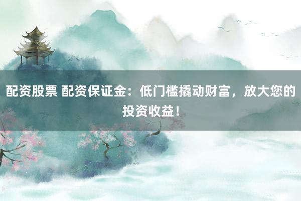 配资股票 配资保证金：低门槛撬动财富，放大您的投资收益！