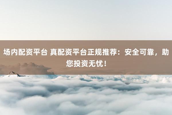场内配资平台 真配资平台正规推荐：安全可靠，助您投资无忧！