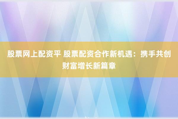 股票网上配资平 股票配资合作新机遇：携手共创财富增长新篇章