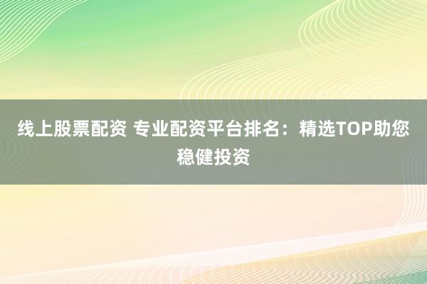 线上股票配资 专业配资平台排名：精选TOP助您稳健投资