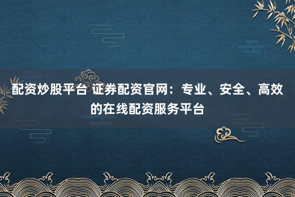 配资炒股平台 证券配资官网：专业、安全、高效的在线配资服务平台