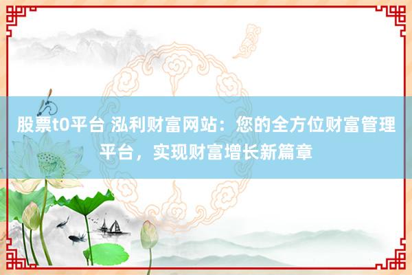 股票t0平台 泓利财富网站：您的全方位财富管理平台，实现财富增长新篇章