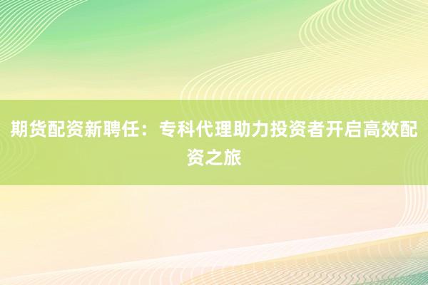 期货配资新聘任:专科代理助力投资者开启高效配资之旅