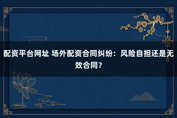 配资平台网址 场外配资合同纠纷：风险自担还是无效合同？