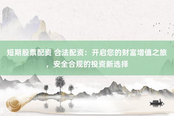 短期股票配资 合法配资：开启您的财富增值之旅，安全合规的投资新选择