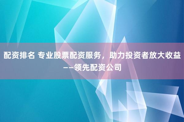 配资排名 专业股票配资服务，助力投资者放大收益——领先配资公司