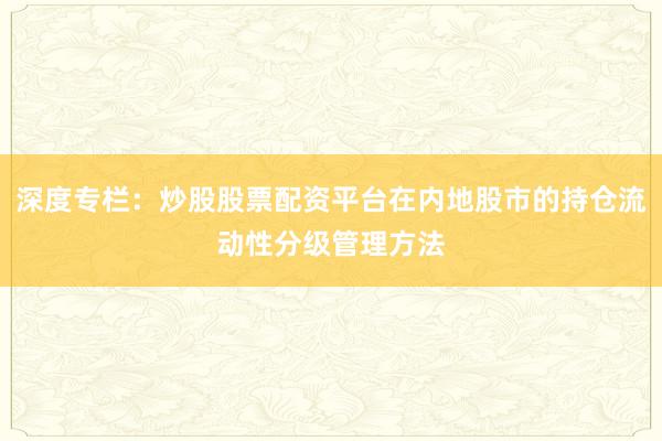 深度专栏：炒股股票配资平台在内地股市的持仓流动性分级管理方法