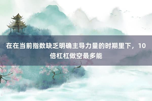 在在当前指数缺乏明确主导力量的时期里下，10倍杠杠做空最多能