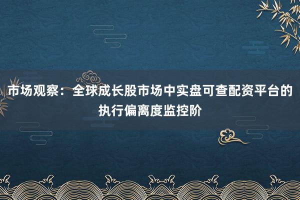 市场观察:全球成长股市场中实盘可查配资平台的执行偏离度监控阶