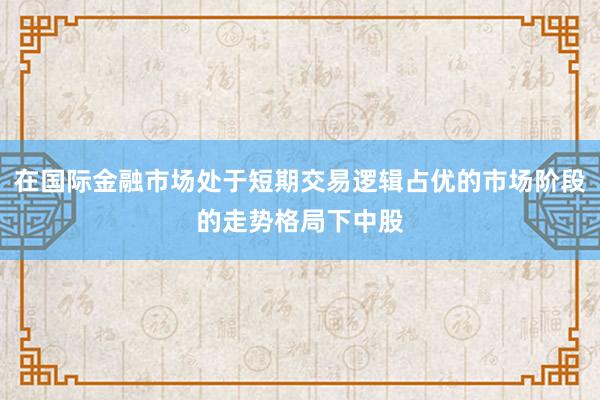 在国际金融市场处于短期交易逻辑占优的市场阶段的走势格局下中股
