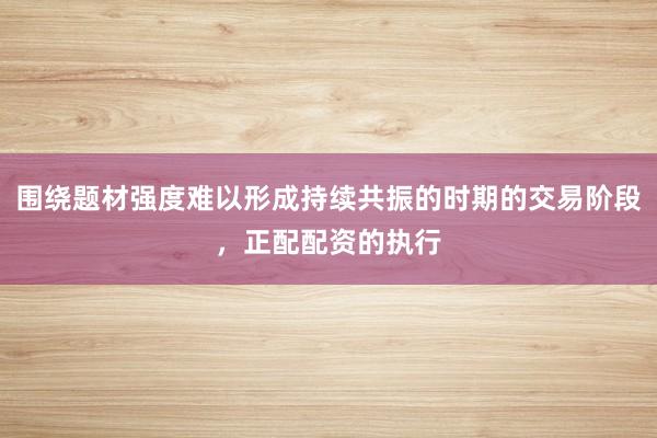 围绕题材强度难以形成持续共振的时期的交易阶段，正配配资的执行