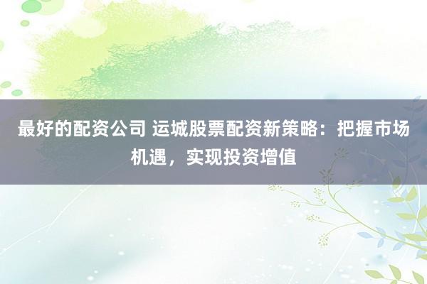 最好的配资公司 运城股票配资新策略:把握市场机遇,实现投资增值