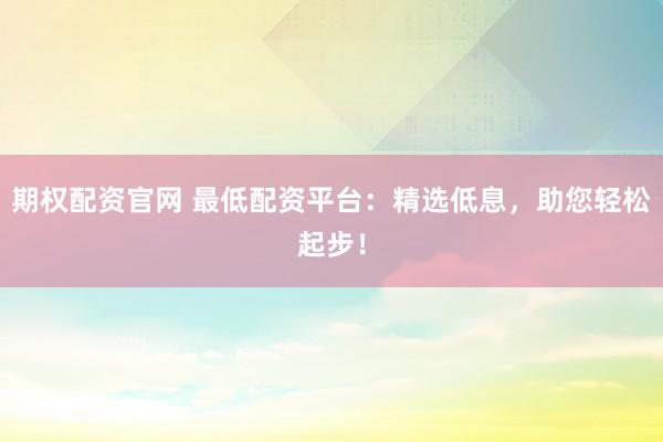 期权配资官网 最低配资平台：精选低息，助您轻松起步！