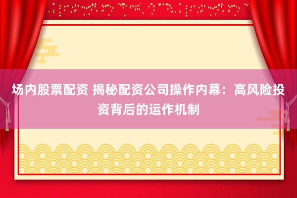 场内股票配资 揭秘配资公司操作内幕：高风险投资背后的运作机制