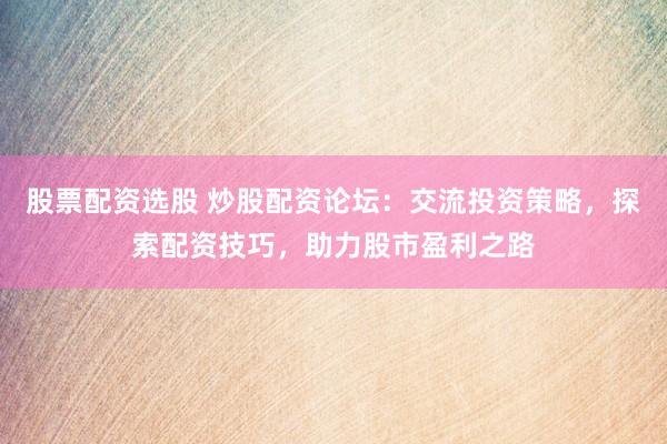 股票配资选股 炒股配资论坛：交流投资策略，探索配资技巧，助力股市盈利之路