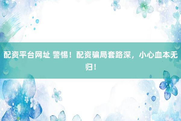 配资平台网址 警惕！配资骗局套路深，小心血本无归！