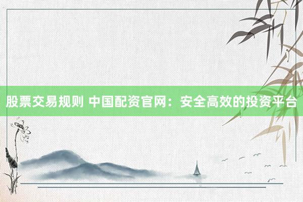 股票交易规则 中国配资官网：安全高效的投资平台
