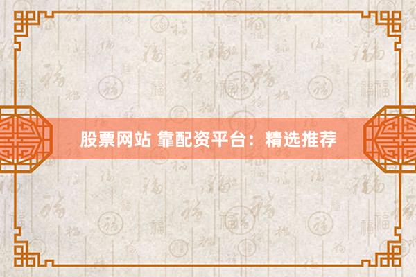 股票网站 靠配资平台：精选推荐