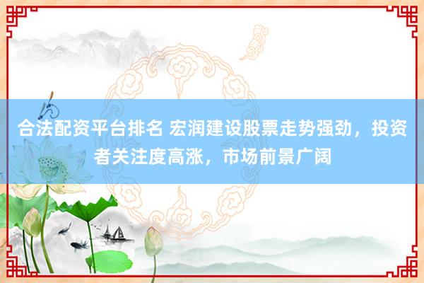 合法配资平台排名 宏润建设股票走势强劲，投资者关注度高涨，市场前景广阔