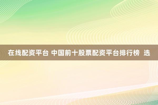 在线配资平台 中国前十股票配资平台排行榜 选