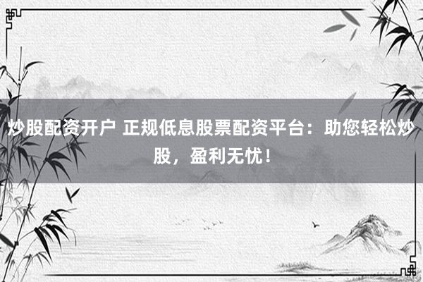 炒股配资开户 正规低息股票配资平台：助您轻松炒股，盈利无忧！