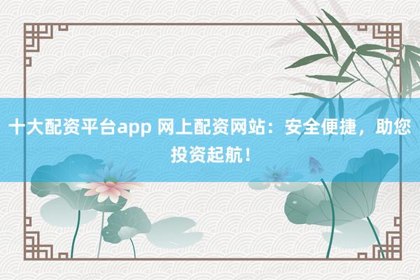 十大配资平台app 网上配资网站：安全便捷，助您投资起航！