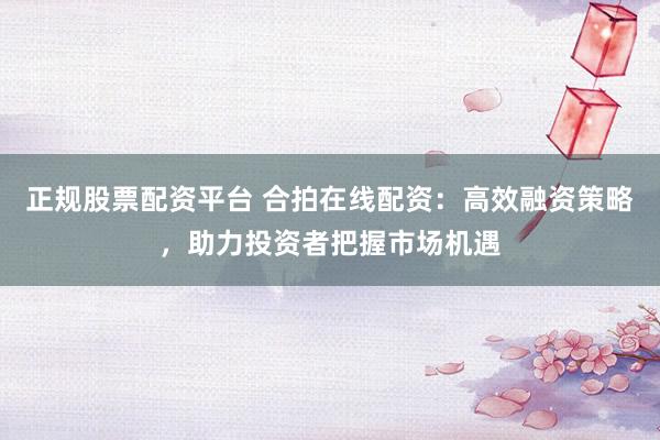正规股票配资平台 合拍在线配资：高效融资策略，助力投资者把握市场机遇