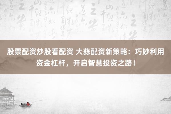 股票配资炒股看配资 大蒜配资新策略：巧妙利用资金杠杆，开启智慧投资之路！
