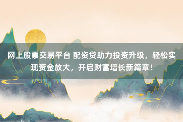 网上股票交易平台 配资贷助力投资升级，轻松实现资金放大，开启财富增长新篇章！