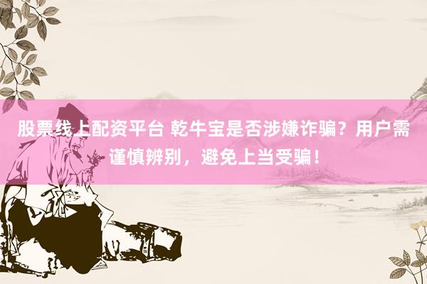 股票线上配资平台 乾牛宝是否涉嫌诈骗？用户需谨慎辨别，避免上当受骗！