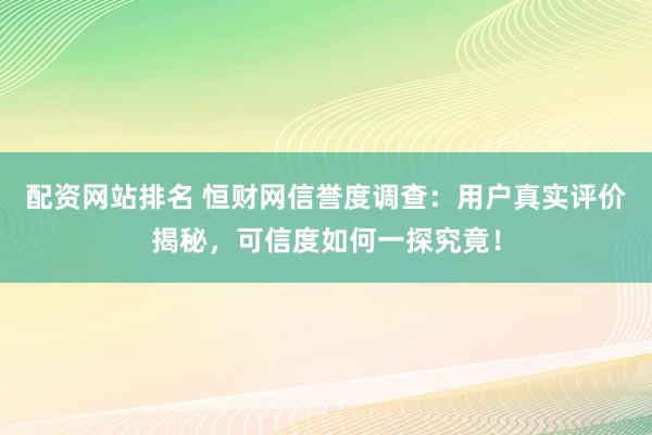 配资网站排名 恒财网信誉度调查：用户真实评价揭秘，可信度如何一探究竟！
